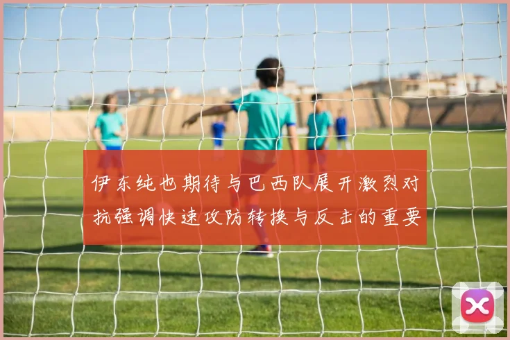 伊东纯也期待与巴西队展开激烈对抗强调快速攻防转换与反击的重要性
