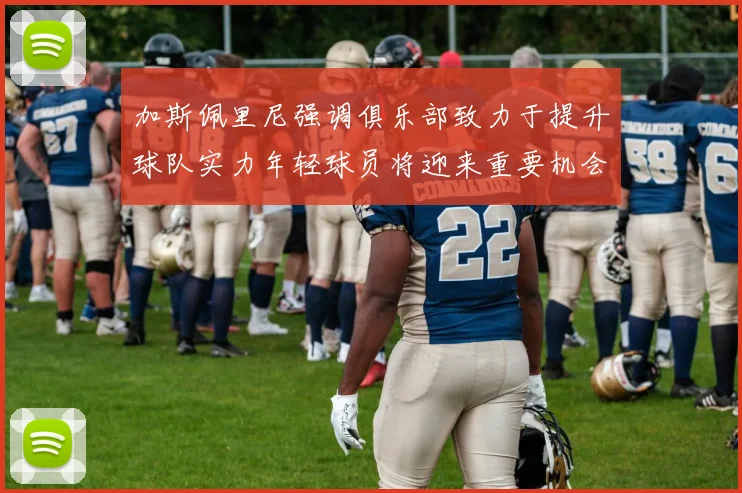 加斯佩里尼强调俱乐部致力于提升球队实力年轻球员将迎来重要机会