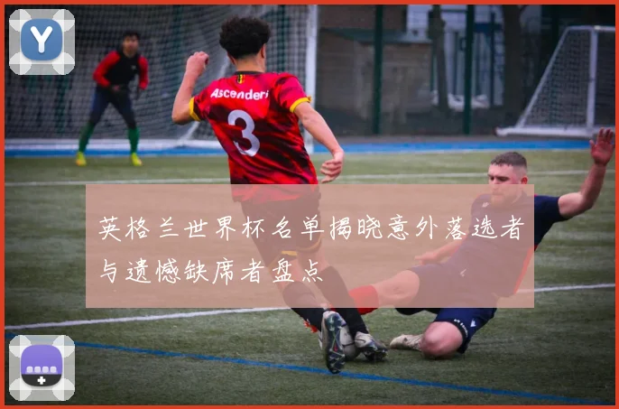 英格兰世界杯名单揭晓意外落选者与遗憾缺席者盘点