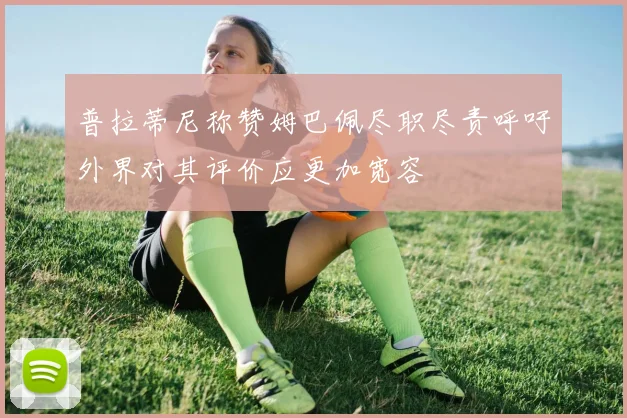 普拉蒂尼称赞姆巴佩尽职尽责呼吁外界对其评价应更加宽容