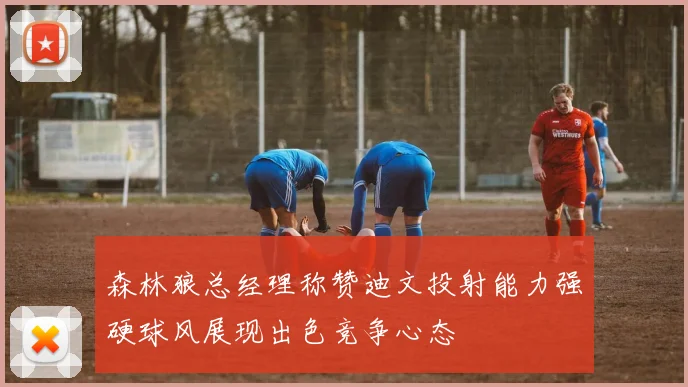 森林狼总经理称赞迪文投射能力强硬球风展现出色竞争心态