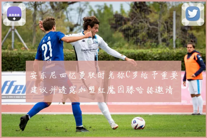 安东尼回忆曼联时光称C罗给予重要建议并透露加盟红魔因滕哈赫邀请