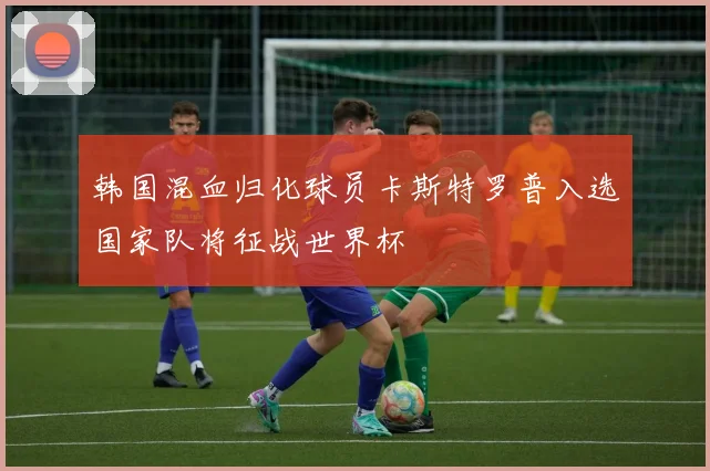 韩国混血归化球员卡斯特罗普入选国家队将征战世界杯
