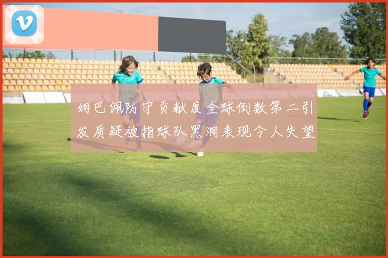 姆巴佩防守贡献度全球倒数第二引发质疑被指球队黑洞表现令人失望