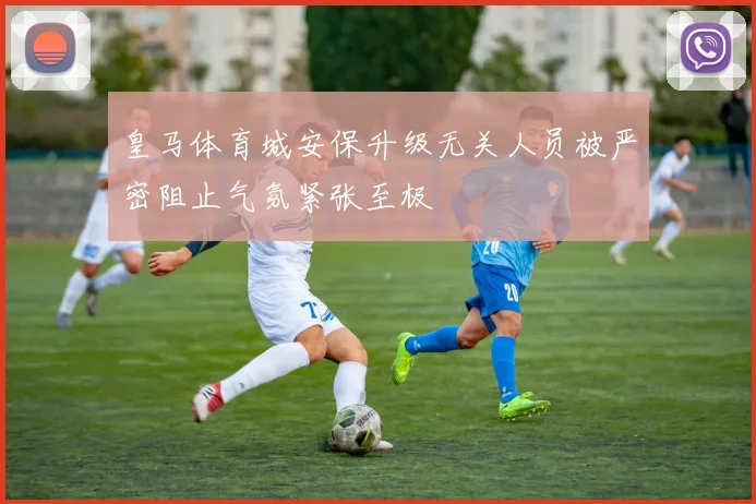 皇马体育城安保升级无关人员被严密阻止气氛紧张至极