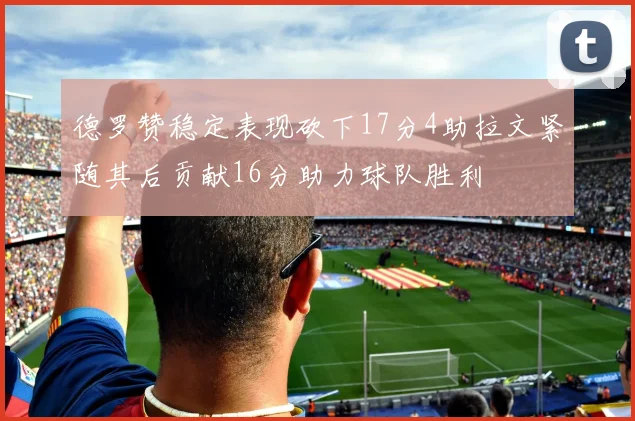 德罗赞稳定表现砍下17分4助拉文紧随其后贡献16分助力球队胜利