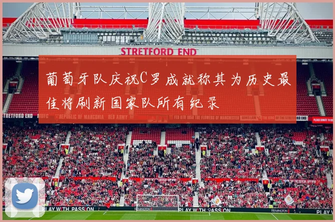 葡萄牙队庆祝C罗成就称其为历史最佳将刷新国家队所有纪录