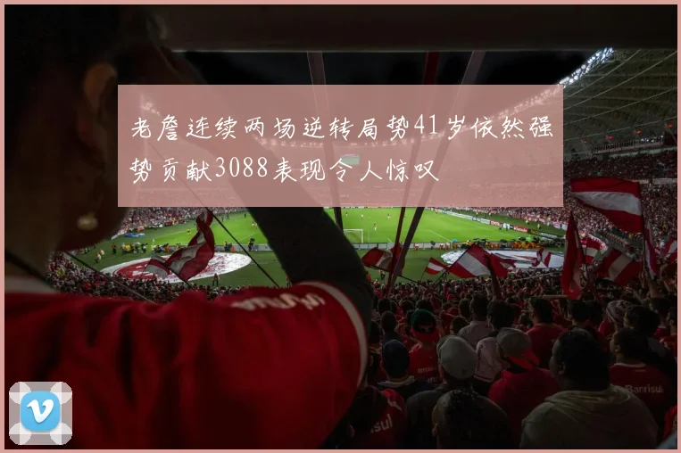 老詹连续两场逆转局势41岁依然强势贡献3088表现令人惊叹