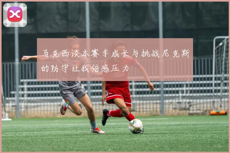 马克西谈本赛季成长与挑战尼克斯的防守让我倍感压力