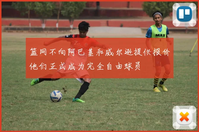 篮网不向阿巴基和威尔逊提供报价他们正式成为完全自由球员