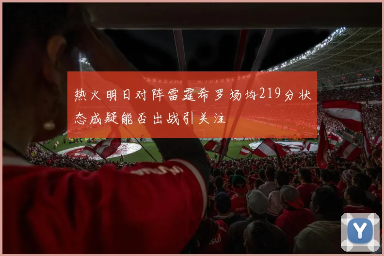 热火明日对阵雷霆希罗场均219分状态成疑能否出战引关注