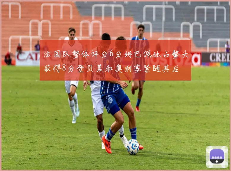 法国队整体评分6分姆巴佩独占鳌头获得8分登贝莱和奥利塞紧随其后