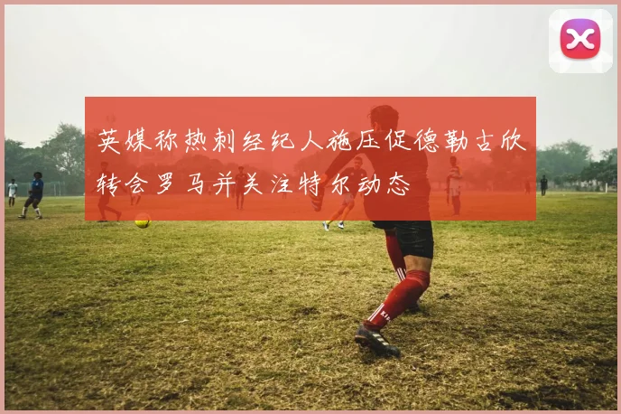英媒称热刺经纪人施压促德勒古欣转会罗马并关注特尔动态