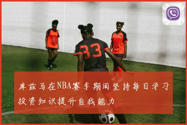 库兹马在NBA赛季期间坚持每日学习投资知识提升自我能力