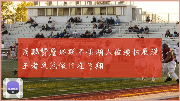 周鹏赞詹姆斯不惧湖人被横扫展现王者风范依旧在飞翔