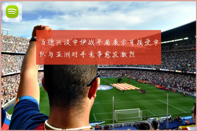 马德兴谈中伊战平局表示可接受中队与亚洲对手竞争愈发激烈