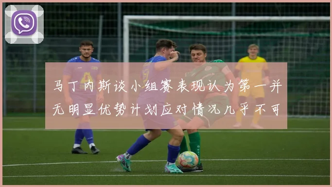 马丁内斯谈小组赛表现认为第一并无明显优势计划应对情况几乎不可能