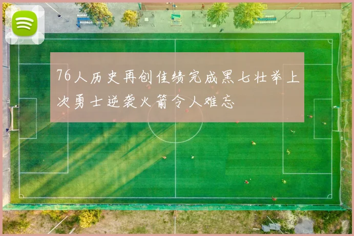 76人历史再创佳绩完成黑七壮举上次勇士逆袭火箭令人难忘