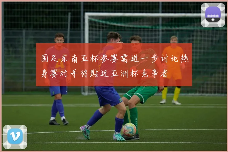 国足东南亚杯参赛需进一步讨论热身赛对手将贴近亚洲杯竞争者
