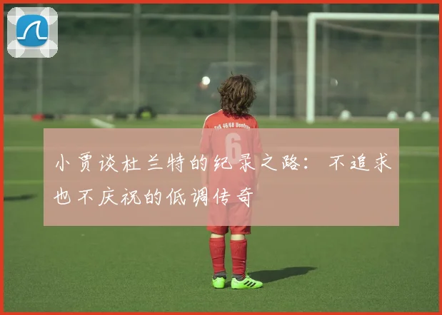 小贾谈杜兰特的纪录之路：不追求也不庆祝的低调传奇